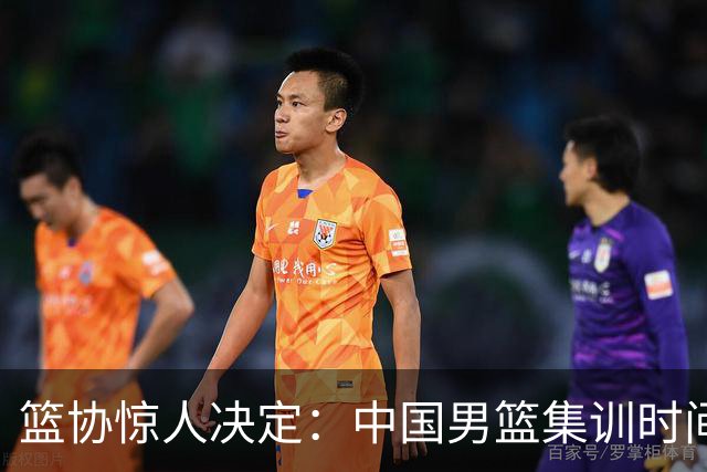 篮协惊人决定：中国男篮集训时间再度延长，前景堪忧